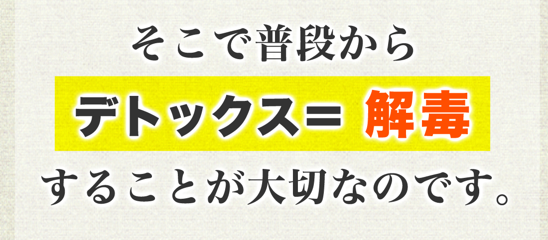 そこで普段からデトックス＝解毒することが大切なのです。