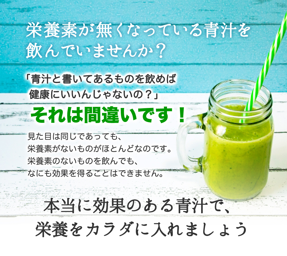 栄養素が無くなっている青汁を
飲んでいませんか？
「青汁と書いてあるものを飲めば
　健康にいいんじゃないの？」
それは間違いです！
見た目は同じであっても、
栄養素がないものがほとんどなのです。
栄養素のないものを飲んでも、
なにも効果を得ることはできません。
本当に効果のある青汁で、
栄養をカラダに入れましょう