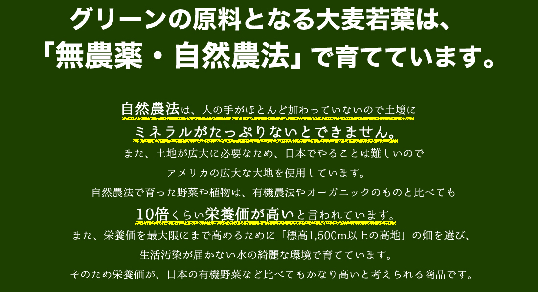 グリーンの原料となる大麦若葉は、
「無農薬・自然農法」で育てています。自然農法は、人の手がほとんど加わっていないので土壌に
ミネラルがたっぷりないとできません。
　また、土地が広大に必要なため、日本でやることは難しいので
アメリカの広大な大地を使用しています。
　自然農法で育った野菜や植物は、有機農法やオーガニックのものと比べても
10倍くらい栄養価が高いと言われています。
　また、栄養価を最大限にまで高めるために「標高1,500m以上の高地」の畑を選び、生活汚染が届かない水の綺麗な環境で育てています。
　そのため栄養価が、日本の有機野菜など比べてもかなり高いと考えられる商品です。