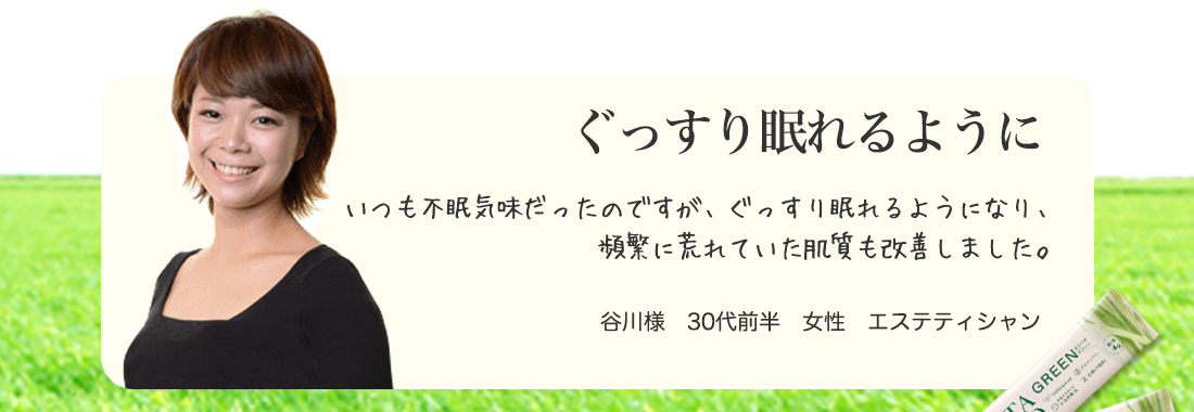 ぐっすり眠れるように。いつも不眠気味だったのですが、ぐっすり眠れるようになり、
頻繁に荒れていた肌質も改善しました。