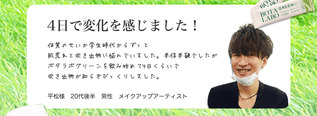 4日で変化を感じました！体質のせいか学生時代からずっと
肌荒れと吹き出物に悩んでいました。半信半疑でしたが
ボタラボグリーンを飲み始めて4日くらいで
吹き出物が和らぎびっくりしました。