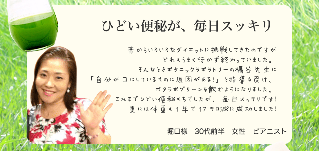 ひどい便秘が、毎日スッキリ。昔からいろいろなダイエットに挑戦してきたのですが
どれもうまく行かず終わっていました。
そんなときボタニックラボラトリーの橋谷先生に
「自分が口にしているものに原因がある！」と指導を受け、
ボタラボグリーンを飲むようになりました。
これまでひどい便秘もちでしたが、毎日スッキリです！
更には体重も1年で17キロ減に成功しました！