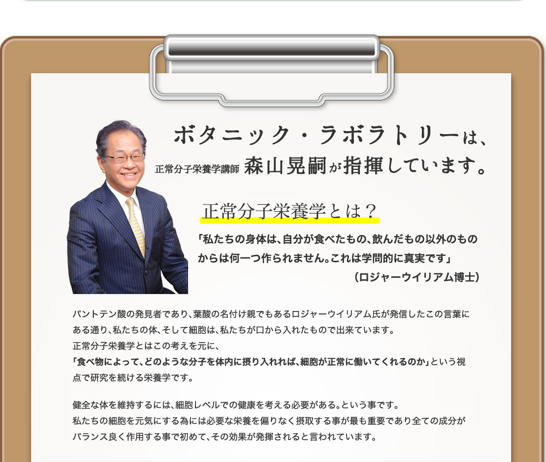 ボタニック・ラボラトリーは、
正常分子栄養学講師 森山晃嗣が指揮しています。
正常分子栄養学とは？
「私たちの身体は、自分が食べたもの、飲んだもの以外のものからは何一つ作られません。これは学問的に真実です」
（ロジャーウイリアム博士）
パントテン酸の発見者であり、葉酸の名付け親でもあるロジャーウイリアム氏が発信したこの言葉にある通り、私たちの体、そして細胞は、私たちが口から入れたもので出来ています。
正常分子栄養学とはこの考えを元に、
「食べ物によって、どのような分子を体内に摂り入れれば、細胞が正常に働いてくれるのか」という視点で研究を続ける栄養学です。
健全な体を維持するには、細胞レベルでの健康を考える必要がある。という事です。
私たちの細胞を元気にする為には必要な栄養を偏りなく摂取する事が最も重要であり全ての成分がバランス良く作用する事で初めて、その効果が発揮されると言われています。
