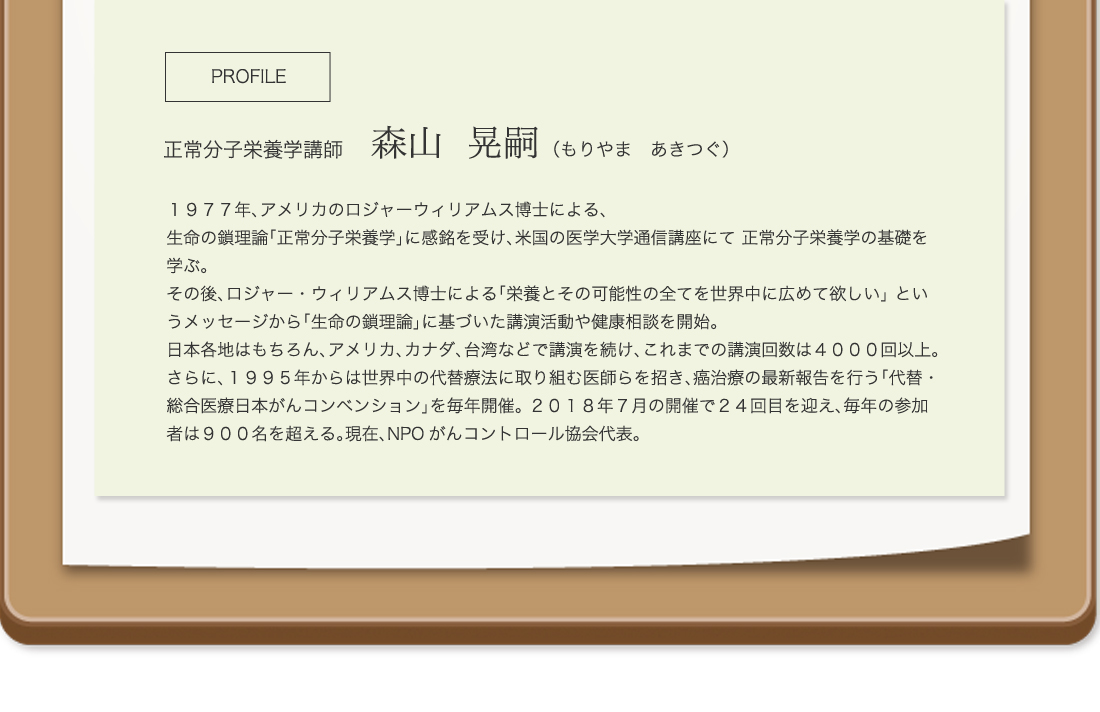 PROFILE
正常分子栄養学講師　森山  晃嗣 （もりやま　あきつぐ）
１９７７年、アメリカのロジャーウィリアムス博士による、
生命の鎖理論「正常分子栄養学」に感銘を受け、米国の医学大学通信講座にて 正常分子栄養学の基礎を学ぶ。
その後、ロジャー・ウィリアムス博士による「栄養とその可能性の全てを世界中に広めて欲しい」 というメッセージから「生命の鎖理論」に基づいた講演活動や健康相談を開始。
日本各地はもちろん、アメリカ、カナダ、大湾などで講演を続け、これまでの講演回数は４０００回以上。
さらに、１９９５年からは世界中の大体医療に取り組む医師らを招き、癌治療の最新報告を行う「代替・総合医療日本がんコンベンション」を毎年開催。 ２０１８年７月の開催で２４回目を迎え、毎年の参加者は９００名を超える。現在、NPOがんコントロール協会代表。